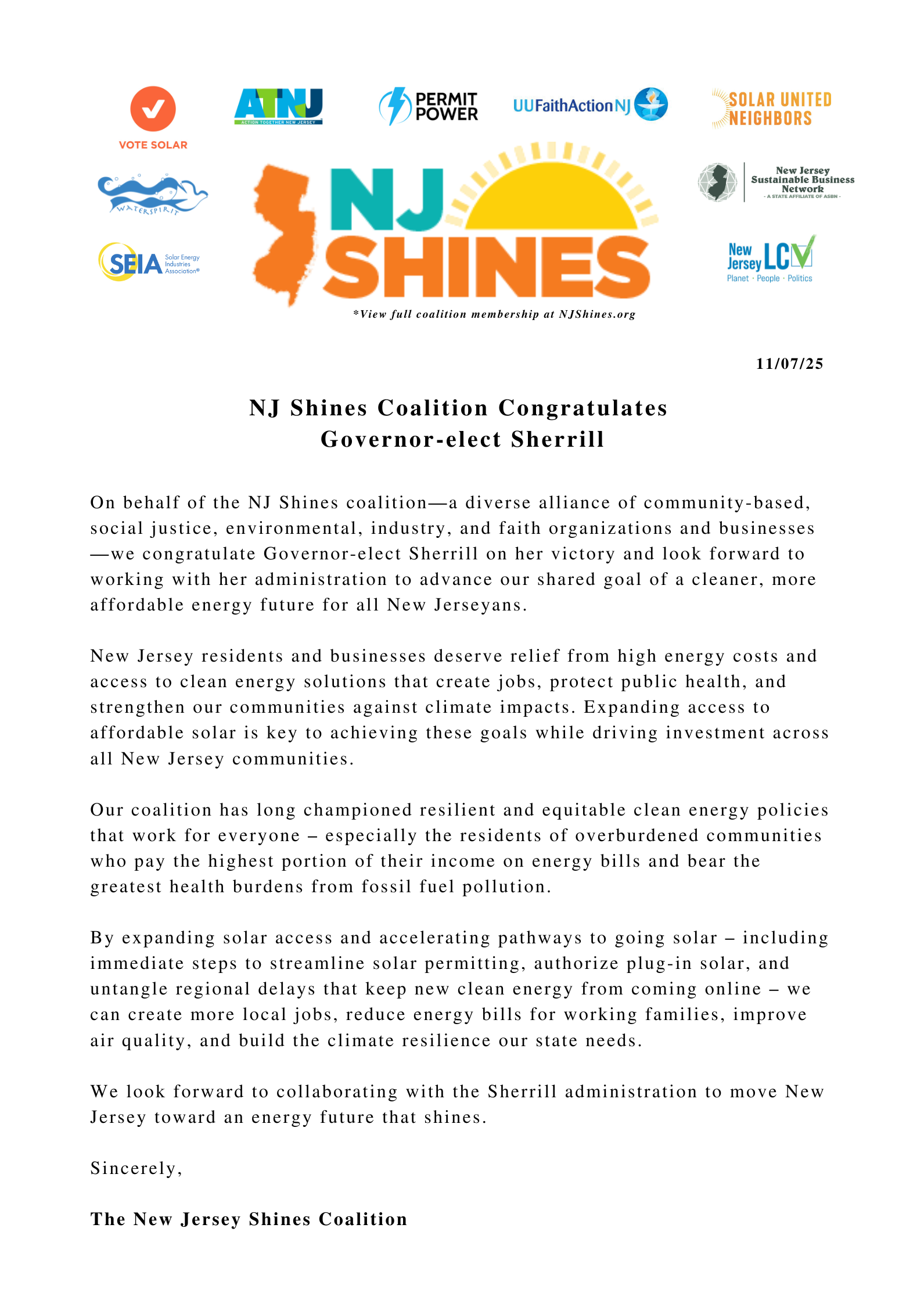 NJ Shines Coalition Congratulates Governor-elect Sherrill On behalf of the NJ Shines coalition—a diverse alliance of community-based, social justice, environmental, industry, and faith organizations and businesses—we congratulate Governor-elect Sherrill on her victory and look forward to working with her administration to advance our shared goal of a cleaner, more affordable energy future for all New Jerseyans. New Jersey residents and businesses deserve relief from high energy costs and access to clean energy solutions that create jobs, protect public health, and strengthen our communities against climate impacts. Expanding access to affordable solar is key to achieving these goals while driving investment across all New Jersey communities. Our coalition has long championed resilient and equitable clean energy policies that work for everyone – especially the residents of overburdened communities who pay the highest portion of their income on energy bills and bear the greatest health burdens from fossil fuel pollution. By expanding solar access and accelerating pathways to going solar – including immediate steps to streamline solar permitting, authorize plug-in solar, and untangle regional delays that keep new clean energy from coming online – we can create more local jobs, reduce energy bills for working families, improve air quality, and build the climate resilience our state needs. We look forward to collaborating with the Sherrill administration to move New Jersey toward an energy future that shines. Sincerely, The NJ Shines Coalition